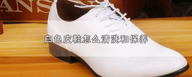白色皮鞋怎么清洗和保养